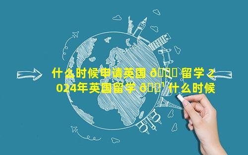 什么时候申请英国 🐟 留学 2024年英国留学 🌹 什么时候申请